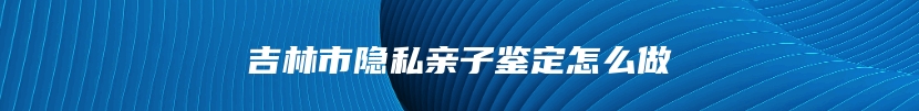 吉林市隐私亲子鉴定怎么做