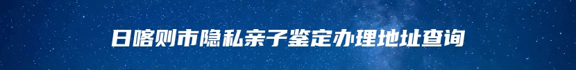 日喀则市隐私亲子鉴定办理地址查询