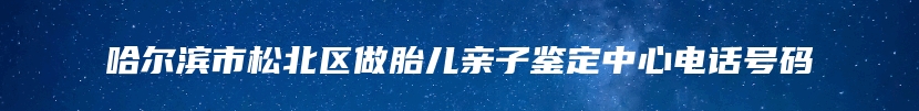 哈尔滨市松北区做胎儿亲子鉴定中心电话号码