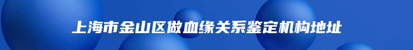 上海市金山区做血缘关系鉴定机构地址