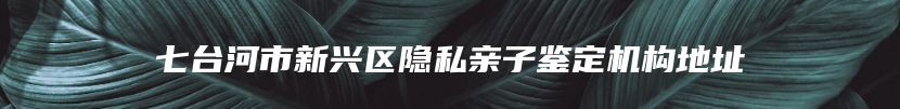 七台河市新兴区隐私亲子鉴定机构地址