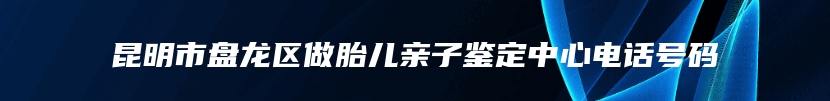 昆明市盘龙区做胎儿亲子鉴定中心电话号码