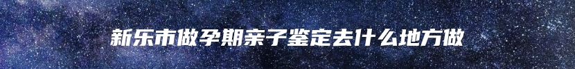 新乐市做孕期亲子鉴定去什么地方做