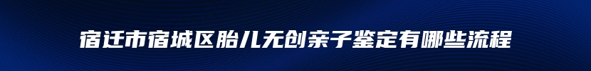 宿迁市宿城区胎儿无创亲子鉴定有哪些流程