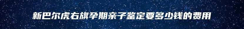 新巴尔虎右旗孕期亲子鉴定要多少钱的费用