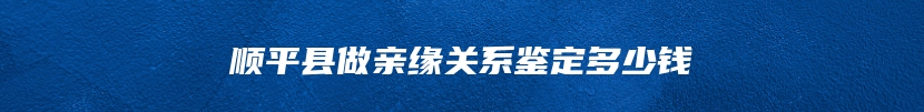 顺平县做亲缘关系鉴定多少钱