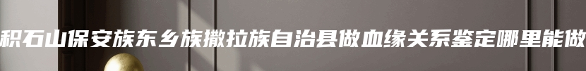 积石山保安族东乡族撒拉族自治县做血缘关系鉴定哪里能做