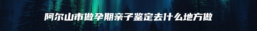 阿尔山市做孕期亲子鉴定去什么地方做