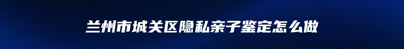 兰州市城关区隐私亲子鉴定怎么做