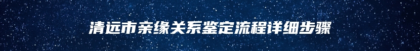 清远市亲缘关系鉴定流程详细步骤