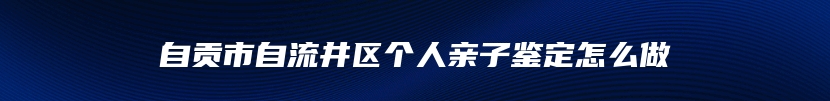 自贡市自流井区个人亲子鉴定怎么做