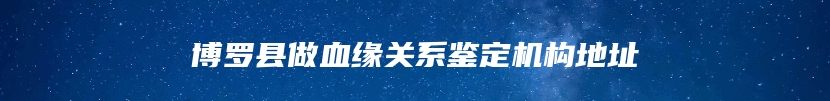 博罗县做血缘关系鉴定机构地址