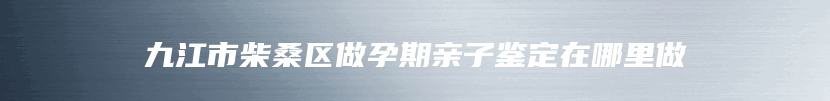 九江市柴桑区做孕期亲子鉴定在哪里做