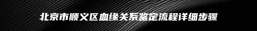 北京市顺义区血缘关系鉴定流程详细步骤