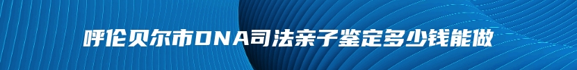 呼伦贝尔市DNA司法亲子鉴定多少钱能做