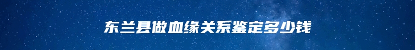 东兰县做血缘关系鉴定多少钱