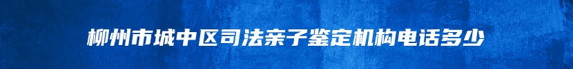 柳州市城中区司法亲子鉴定机构电话多少
