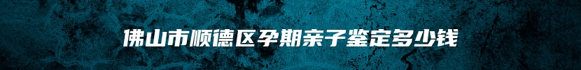 佛山市顺德区孕期亲子鉴定多少钱