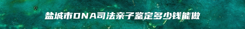 盐城市DNA司法亲子鉴定多少钱能做