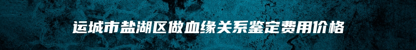 运城市盐湖区做血缘关系鉴定费用价格