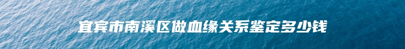 宜宾市南溪区做血缘关系鉴定多少钱