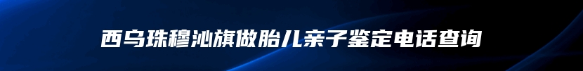 西乌珠穆沁旗做胎儿亲子鉴定电话查询