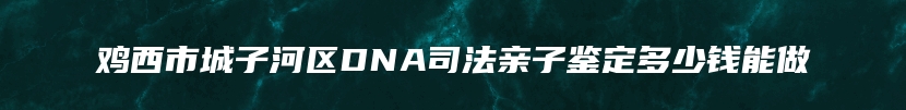 鸡西市城子河区DNA司法亲子鉴定多少钱能做