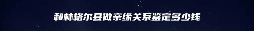 和林格尔县做亲缘关系鉴定多少钱