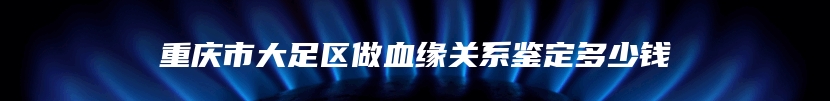 重庆市大足区做血缘关系鉴定多少钱