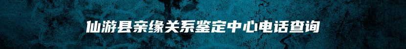 仙游县亲缘关系鉴定中心电话查询