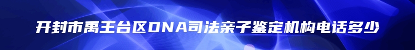 开封市禹王台区DNA司法亲子鉴定机构电话多少