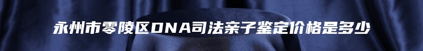 永州市零陵区DNA司法亲子鉴定价格是多少