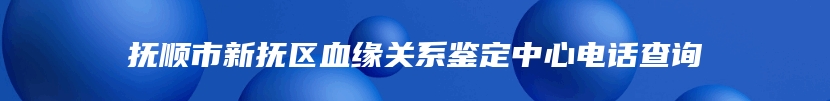 抚顺市新抚区血缘关系鉴定中心电话查询