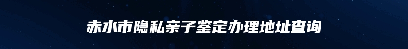 赤水市隐私亲子鉴定办理地址查询