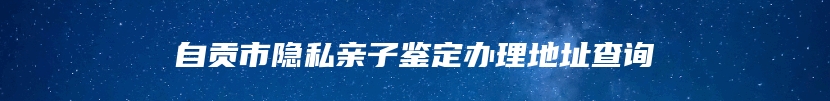 自贡市隐私亲子鉴定办理地址查询