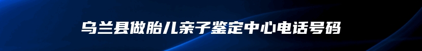 乌兰县做胎儿亲子鉴定中心电话号码