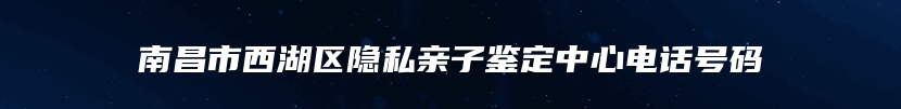 南昌市西湖区隐私亲子鉴定中心电话号码