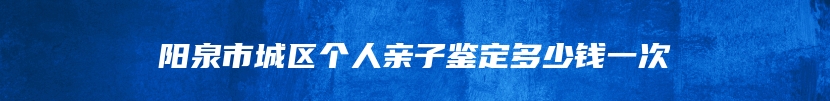 阳泉市城区个人亲子鉴定多少钱一次