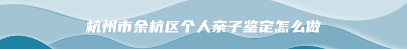 杭州市余杭区个人亲子鉴定怎么做