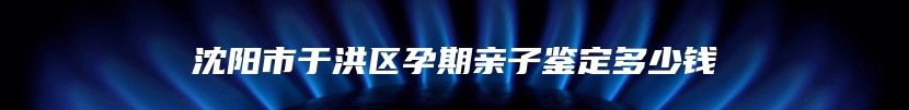 沈阳市于洪区孕期亲子鉴定多少钱