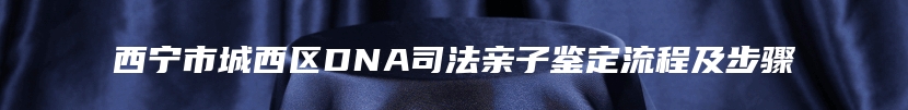 西宁市城西区DNA司法亲子鉴定流程及步骤