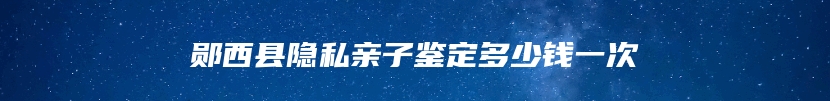 郧西县隐私亲子鉴定多少钱一次
