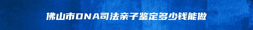 佛山市DNA司法亲子鉴定多少钱能做