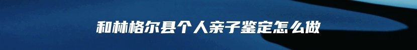 和林格尔县个人亲子鉴定怎么做