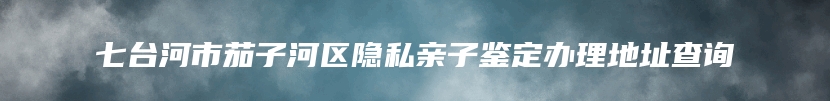 七台河市茄子河区隐私亲子鉴定办理地址查询