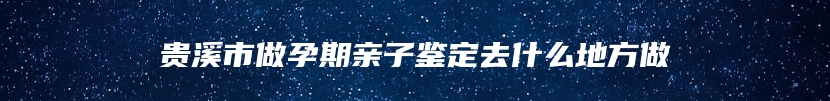 贵溪市做孕期亲子鉴定去什么地方做