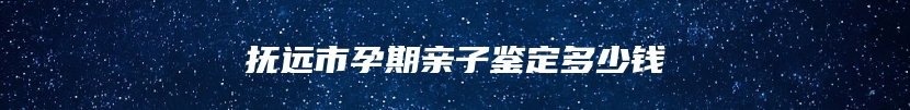 抚远市孕期亲子鉴定多少钱