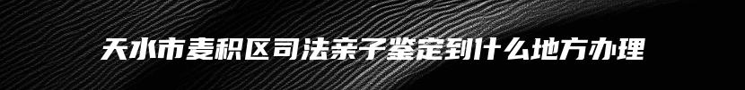 天水市麦积区司法亲子鉴定到什么地方办理