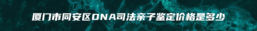 厦门市同安区DNA司法亲子鉴定价格是多少
