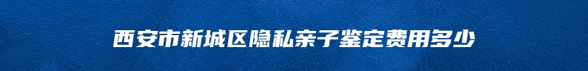 西安市新城区隐私亲子鉴定费用多少